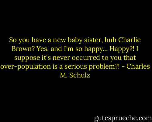So you have a new baby sister, huh Charlie Brown?<br />Yes, and I'm so happy...<br />Happy?! I suppose it's never occurred to you that over-population is a serious problem?! - Charles M. Schulz