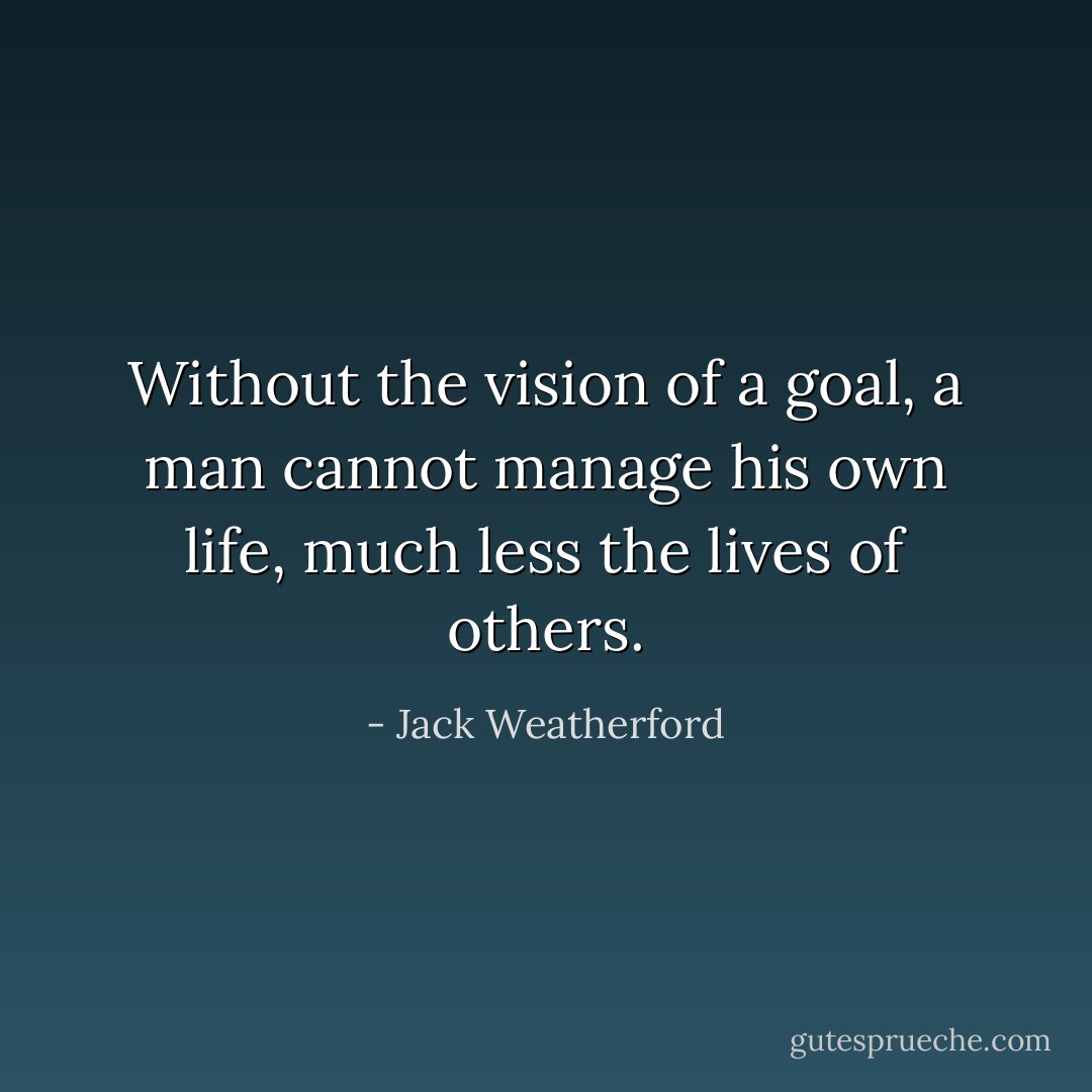 Without the vision of a goal, a man cannot manage his own life, much less the lives of others. - Jack Weatherford