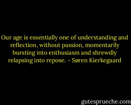 Our age is essentially one of understanding and reflection, without passion, momentarily bursting into enthusiasm and shrewdly relapsing into repose. - Søren Kierkegaard