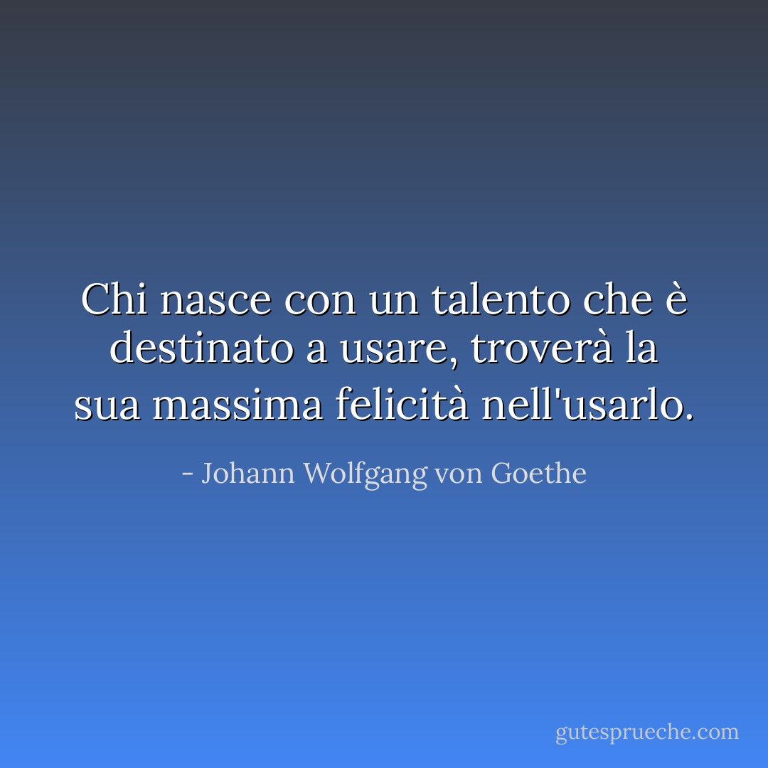 Chi nasce con un talento che è destinato a usare, troverà la sua massima felicità nell'usarlo. - Johann Wolfgang von Goethe