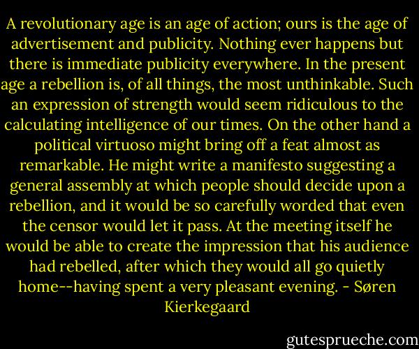 A revolutionary age is an age of action; ours is the age of advertisement and publicity. Nothing ever happens but there is immediate publicity everywhere. In the present age a rebellion is, of all things, the most unthinkable. Such an expression of strength would seem ridiculous to the calculating intelligence of our times. On the other hand a political virtuoso might bring off a feat almost as remarkable. He might write a manifesto suggesting a general assembly at which people should decide upon a rebellion, and it would be so carefully worded that even the censor would let it pass. At the meeting itself he would be able to create the impression that his audience had rebelled, after which they would all go quietly home--having spent a very pleasant evening. - Søren Kierkegaard