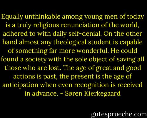 Equally unthinkable among young men of today is a truly religious renunciation of the world, adhered to with daily self-denial. On the other hand almost any theological student is capable of something far more wonderful. He could found a society with the sole object of saving all those who are lost. The age of great and good actions is past, the present is the age of anticipation when even recognition is received in advance. - Søren Kierkegaard