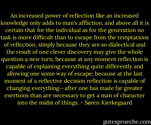 An increased power of reflection like an increased knowledge only adds to man's affliction, and above all it is certain that for the individual as for the generation no task is more difficult than to escape from the temptations of reflection, simply because they are so dialectical and the result of one clever discovery may give the whole question a new turn, because at any moment reflection is capable of explaining everything quite differently and allowing one some way of escape; because at the last moment of a reflective decision reflection is capable of changing everything--after one has made far greater exertions than are necessary to get a man of character into the midst of things. - Søren Kierkegaard