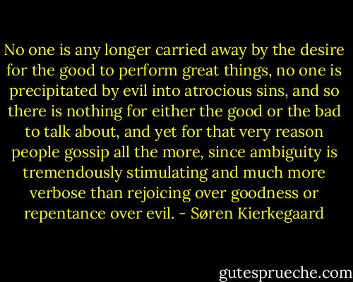 No one is any longer carried away by the desire for the good to perform great things, no one is precipitated by evil into atrocious sins, and so there is nothing for either the good or the bad to talk about, and yet for that very reason people gossip all the more, since ambiguity is tremendously stimulating and much more verbose than rejoicing over goodness or repentance over evil. - Søren Kierkegaard
