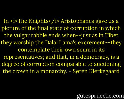 In <i>The Knights</i> Aristophanes gave us a picture of the final state of corruption in which the vulgar rabble ends when--just as in Tibet they worship the Dalai Lama's excrement--they contemplate their own scum in its representatives; and that, in a democracy, is a degree of corruption comparable to auctioning the crown in a monarchy. - Søren Kierkegaard