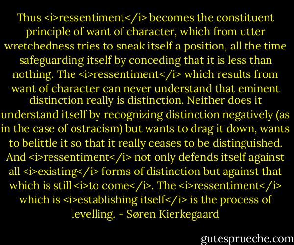 Thus <i>ressentiment</i> becomes the constituent principle of want of character, which from utter wretchedness tries to sneak itself a position, all the time safeguarding itself by conceding that it is less than nothing. The <i>ressentiment</i> which results from want of character can never understand that eminent distinction really is distinction. Neither does it understand itself by recognizing distinction negatively (as in the case of ostracism) but wants to drag it down, wants to belittle it so that it really ceases to be distinguished. And <i>ressentiment</i> not only defends itself against all <i>existing</i> forms of distinction but against that which is still <i>to come</i>.<br />The <i>ressentiment</i> which is <i>establishing itself</i> is the process of levelling. - Søren Kierkegaard