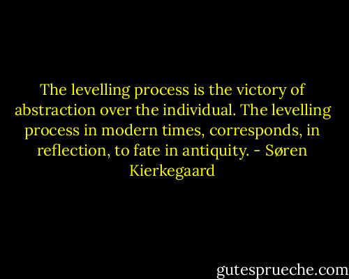 The levelling process is the victory of abstraction over the individual. The levelling process in modern times, corresponds, in reflection, to fate in antiquity. - Søren Kierkegaard