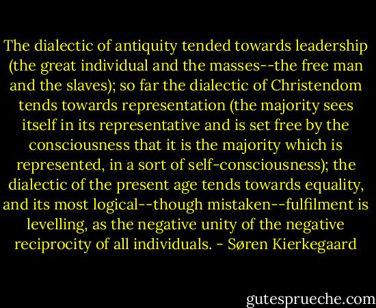 The dialectic of antiquity tended towards leadership (the great individual and the masses--the free man and the slaves); so far the dialectic of Christendom tends towards representation (the majority sees itself in its representative and is set free by the consciousness that it is the majority which is represented, in a sort of self-consciousness); the dialectic of the present age tends towards equality, and its most logical--though mistaken--fulfilment is levelling, as the negative unity of the negative reciprocity of all individuals. - Søren Kierkegaard