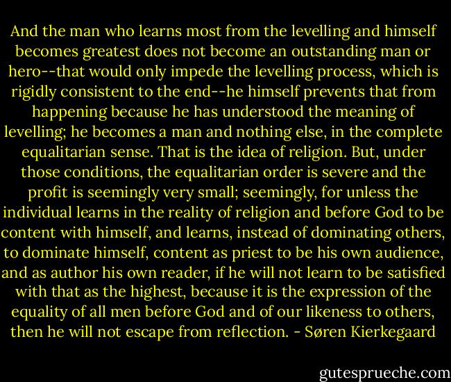 And the man who learns most from the levelling and himself becomes greatest does not become an outstanding man or hero--that would only impede the levelling process, which is rigidly consistent to the end--he himself prevents that from happening because he has understood the meaning of levelling; he becomes a man and nothing else, in the complete equalitarian sense. That is the idea of religion. But, under those conditions, the equalitarian order is severe and the profit is seemingly very small; seemingly, for unless the individual learns in the reality of religion and before God to be content with himself, and learns, instead of dominating others, to dominate himself, content as priest to be his own audience, and as author his own reader, if he will not learn to be satisfied with that as the highest, because it is the expression of the equality of all men before God and of our likeness to others, then he will not escape from reflection. - Søren Kierkegaard