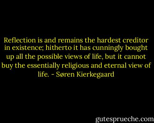 Reflection is and remains the hardest creditor in existence; hitherto it has cunningly bought up all the possible views of life, but it cannot buy the essentially religious and eternal view of life. - Søren Kierkegaard