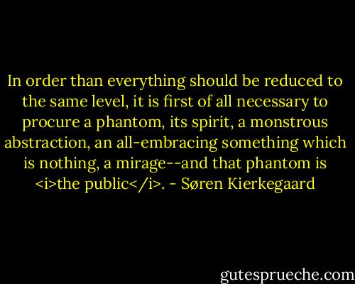 In order than everything should be reduced to the same level, it is first of all necessary to procure a phantom, its spirit, a monstrous abstraction, an all-embracing something which is nothing, a mirage--and that phantom is <i>the public</i>. - Søren Kierkegaard