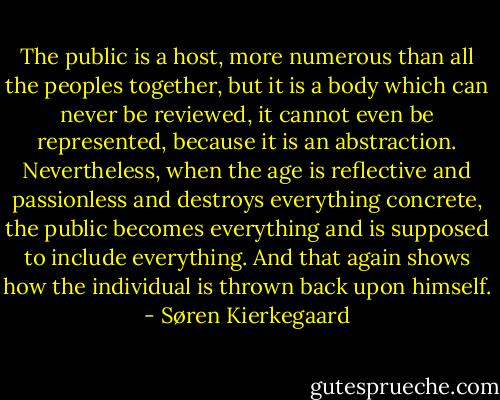 The public is a host, more numerous than all the peoples together, but it is a body which can never be reviewed, it cannot even be represented, because it is an abstraction. Nevertheless, when the age is reflective and passionless and destroys everything concrete, the public becomes everything and is supposed to include everything. And that again shows how the individual is thrown back upon himself. - Søren Kierkegaard