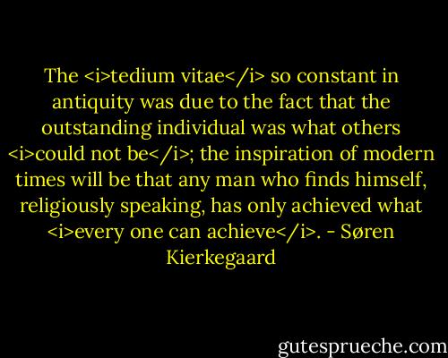 The <i>tedium vitae</i> so constant in antiquity was due to the fact that the outstanding individual was what others <i>could not be</i>; the inspiration of modern times will be that any man who finds himself, religiously speaking, has only achieved what <i>every one can achieve</i>. - Søren Kierkegaard
