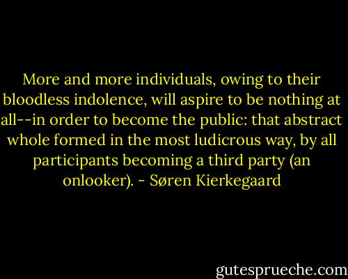 More and more individuals, owing to their bloodless indolence, will aspire to be nothing at all--in order to become the public: that abstract whole formed in the most ludicrous way, by all participants becoming a third party (an onlooker). - Søren Kierkegaard
