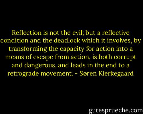 Reflection is not the evil; but a reflective condition and the deadlock which it involves, by transforming the capacity for action into a means of escape from action, is both corrupt and dangerous, and leads in the end to a retrograde movement. - Søren Kierkegaard