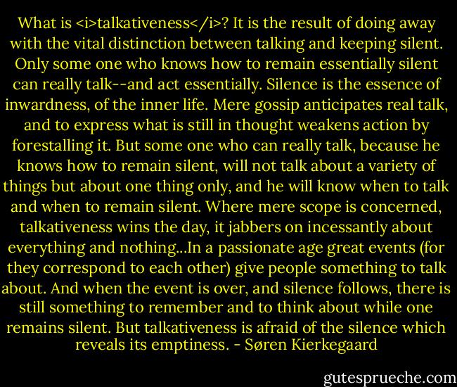 What is <i>talkativeness</i>? It is the result of doing away with the vital distinction between talking and keeping silent. Only some one who knows how to remain essentially silent can really talk--and act essentially. Silence is the essence of inwardness, of the inner life. Mere gossip anticipates real talk, and to express what is still in thought weakens action by forestalling it. But some one who can really talk, because he knows how to remain silent, will not talk about a variety of things but about one thing only, and he will know when to talk and when to remain silent. Where mere scope is concerned, talkativeness wins the day, it jabbers on incessantly about everything and nothing...In a passionate age great events (for they correspond to each other) give people something to talk about. And when the event is over, and silence follows, there is still something to remember and to think about while one remains silent. But talkativeness is afraid of the silence which reveals its emptiness. - Søren Kierkegaard