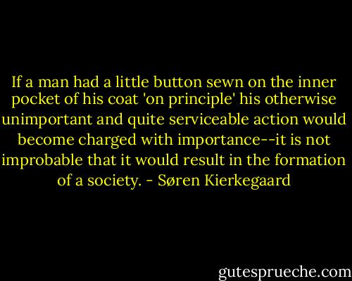 If a man had a little button sewn on the inner pocket of his coat 'on principle' his otherwise unimportant and quite serviceable action would become charged with importance--it is not improbable that it would result in the formation of a society. - Søren Kierkegaard