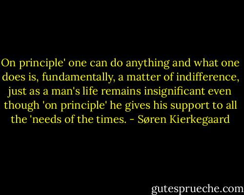 On principle' one can do anything and what one does is, fundamentally, a matter of indifference, just as a man's life remains insignificant even though 'on principle' he gives his support to all the 'needs of the times. - Søren Kierkegaard