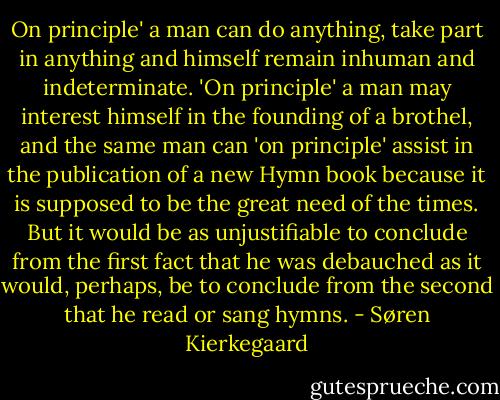 On principle' a man can do anything, take part in anything and himself remain inhuman and indeterminate. 'On principle' a man may interest himself in the founding of a brothel, and the same man can 'on principle' assist in the publication of a new Hymn book because it is supposed to be the great need of the times. But it would be as unjustifiable to conclude from the first fact that he was debauched as it would, perhaps, be to conclude from the second that he read or sang hymns. - Søren Kierkegaard
