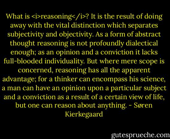 What is <i>reasoning</i>? It is the result of doing away with the vital distinction which separates subjectivity and objectivity. As a form of abstract thought reasoning is not profoundly dialectical enough; as an opinion and a conviction it lacks full-blooded individuality. But where mere scope is concerned, reasoning has all the apparent advantage; for a thinker can encompass his science, a man can have an opinion upon a particular subject and a conviction as a result of a certain view of life, but one can reason about anything. - Søren Kierkegaard