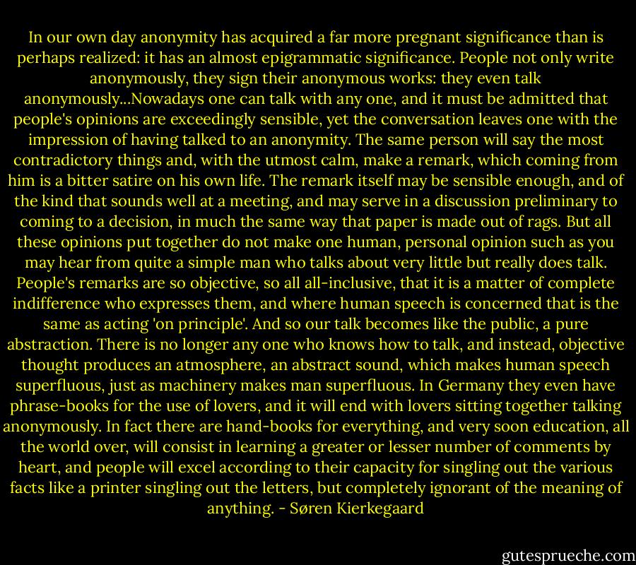 In our own day anonymity has acquired a far more pregnant significance than is perhaps realized: it has an almost epigrammatic significance. People not only write anonymously, they sign their anonymous works: they even talk anonymously...Nowadays one can talk with any one, and it must be admitted that people's opinions are exceedingly sensible, yet the conversation leaves one with the impression of having talked to an anonymity. The same person will say the most contradictory things and, with the utmost calm, make a remark, which coming from him is a bitter satire on his own life. The remark itself may be sensible enough, and of the kind that sounds well at a meeting, and may serve in a discussion preliminary to coming to a decision, in much the same way that paper is made out of rags. But all these opinions put together do not make one human, personal opinion such as you may hear from quite a simple man who talks about very little but really does talk. People's remarks are so objective, so all all-inclusive, that it is a matter of complete indifference who expresses them, and where human speech is concerned that is the same as acting 'on principle'. And so our talk becomes like the public, a pure abstraction. There is no longer any one who knows how to talk, and instead, objective thought produces an atmosphere, an abstract sound, which makes human speech superfluous, just as machinery makes man superfluous. In Germany they even have phrase-books for the use of lovers, and it will end with lovers sitting together talking anonymously. In fact there are hand-books for everything, and very soon education, all the world over, will consist in learning a greater or lesser number of comments by heart, and people will excel according to their capacity for singling out the various facts like a printer singling out the letters, but completely ignorant of the meaning of anything. - Søren Kierkegaard