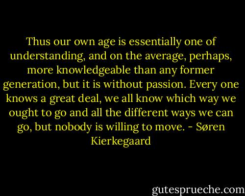 Thus our own age is essentially one of understanding, and on the average, perhaps, more knowledgeable than any former generation, but it is without passion. Every one knows a great deal, we all know which way we ought to go and all the different ways we can go, but nobody is willing to move. - Søren Kierkegaard