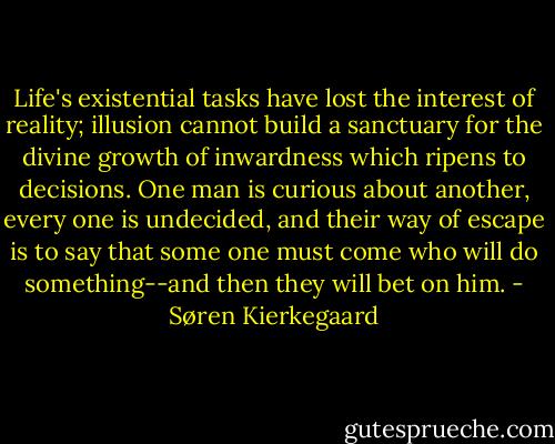 Life's existential tasks have lost the interest of reality; illusion cannot build a sanctuary for the divine growth of inwardness which ripens to decisions. One man is curious about another, every one is undecided, and their way of escape is to say that some one must come who will do something--and then they will bet on him. - Søren Kierkegaard