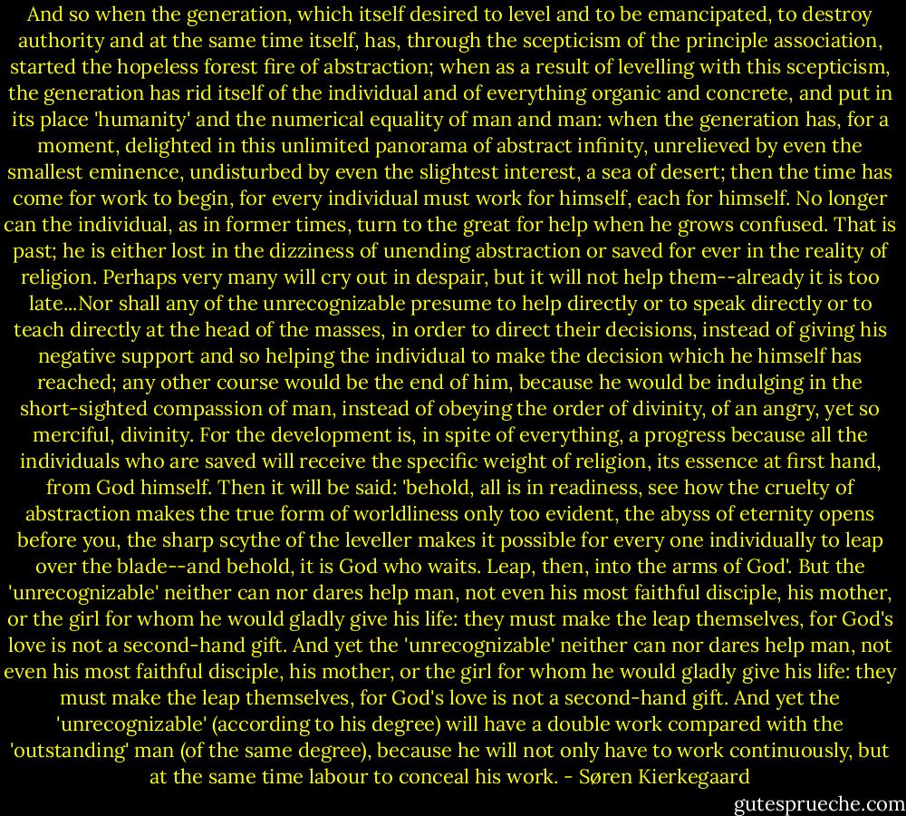 And so when the generation, which itself desired to level and to be emancipated, to destroy authority and at the same time itself, has, through the scepticism of the principle association, started the hopeless forest fire of abstraction; when as a result of levelling with this scepticism, the generation has rid itself of the individual and of everything organic and concrete, and put in its place 'humanity' and the numerical equality of man and man: when the generation has, for a moment, delighted in this unlimited panorama of abstract infinity, unrelieved by even the smallest eminence, undisturbed by even the slightest interest, a sea of desert; then the time has come for work to begin, for every individual must work for himself, each for himself. No longer can the individual, as in former times, turn to the great for help when he grows confused. That is past; he is either lost in the dizziness of unending abstraction or saved for ever in the reality of religion. Perhaps very many will cry out in despair, but it will not help them--already it is too late...Nor shall any of the unrecognizable presume to help directly or to speak directly or to teach directly at the head of the masses, in order to direct their decisions, instead of giving his negative support and so helping the individual to make the decision which he himself has reached; any other course would be the end of him, because he would be indulging in the short-sighted compassion of man, instead of obeying the order of divinity, of an angry, yet so merciful, divinity. For the development is, in spite of everything, a progress because all the individuals who are saved will receive the specific weight of religion, its essence at first hand, from God himself. Then it will be said: 'behold, all is in readiness, see how the cruelty of abstraction makes the true form of worldliness only too evident, the abyss of eternity opens before you, the sharp scythe of the leveller makes it possible for every one individually to leap over the blade--and behold, it is God who waits. Leap, then, into the arms of God'. But the 'unrecognizable' neither can nor dares help man, not even his most faithful disciple, his mother, or the girl for whom he would gladly give his life: they must make the leap themselves, for God's love is not a second-hand gift. And yet the 'unrecognizable' neither can nor dares help man, not even his most faithful disciple, his mother, or the girl for whom he would gladly give his life: they must make the leap themselves, for God's love is not a second-hand gift. And yet the 'unrecognizable' (according to his degree) will have a double work compared with the 'outstanding' man (of the same degree), because he will not only have to work continuously, but at the same time labour to conceal his work. - Søren Kierkegaard