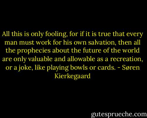 All this is only fooling, for if it is true that every man must work for his own salvation, then all the prophecies about the future of the world are only valuable and allowable as a recreation, or a joke, like playing bowls or cards. - Søren Kierkegaard