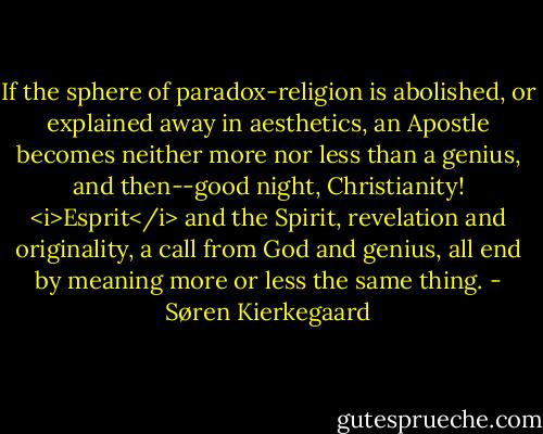 If the sphere of paradox-religion is abolished, or explained away in aesthetics, an Apostle becomes neither more nor less than a genius, and then--good night, Christianity! <i>Esprit</i> and the Spirit, revelation and originality, a call from God and genius, all end by meaning more or less the same thing. - Søren Kierkegaard