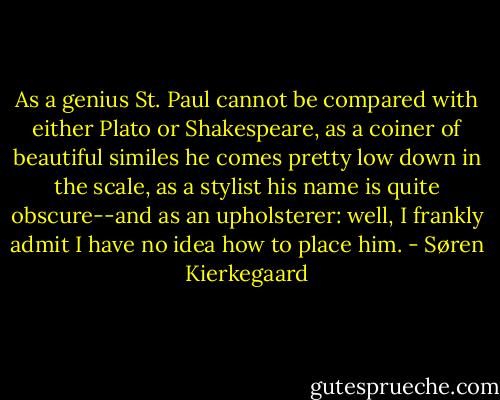 As a genius St. Paul cannot be compared with either Plato or Shakespeare, as a coiner of beautiful similes he comes pretty low down in the scale, as a stylist his name is quite obscure--and as an upholsterer: well, I frankly admit I have no idea how to place him. - Søren Kierkegaard