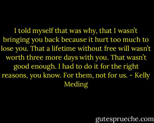 I told myself that was why, that I wasn’t bringing you back because it hurt too much to lose you. That a lifetime without free will wasn’t worth three more<br />days with you. That wasn’t good enough. I had to do it for the right reasons, you know. For them, not for us. - Kelly Meding