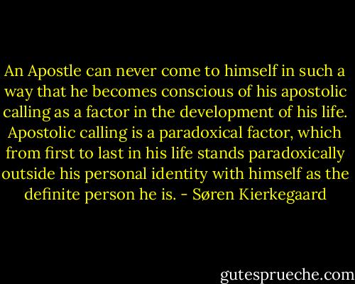 An Apostle can never come to himself in such a way that he becomes conscious of his apostolic calling as a factor in the development of his life. Apostolic calling is a paradoxical factor, which from first to last in his life stands paradoxically outside his personal identity with himself as the definite person he is. - Søren Kierkegaard