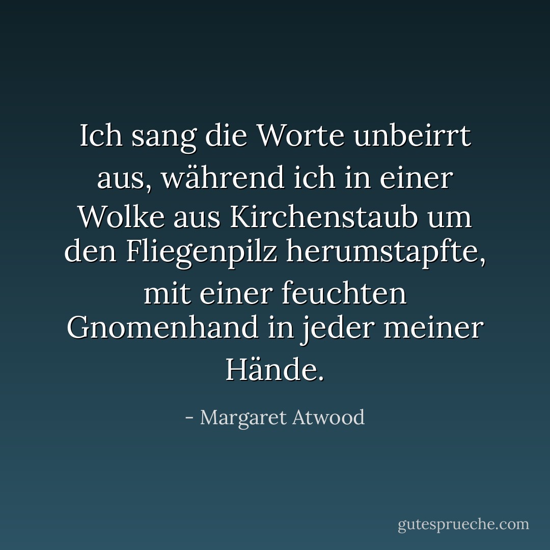 Ich sang die Worte unbeirrt aus, während ich in einer Wolke aus Kirchenstaub um den Fliegenpilz herumstapfte, mit einer feuchten Gnomenhand in jeder meiner Hände. - Margaret Atwood<