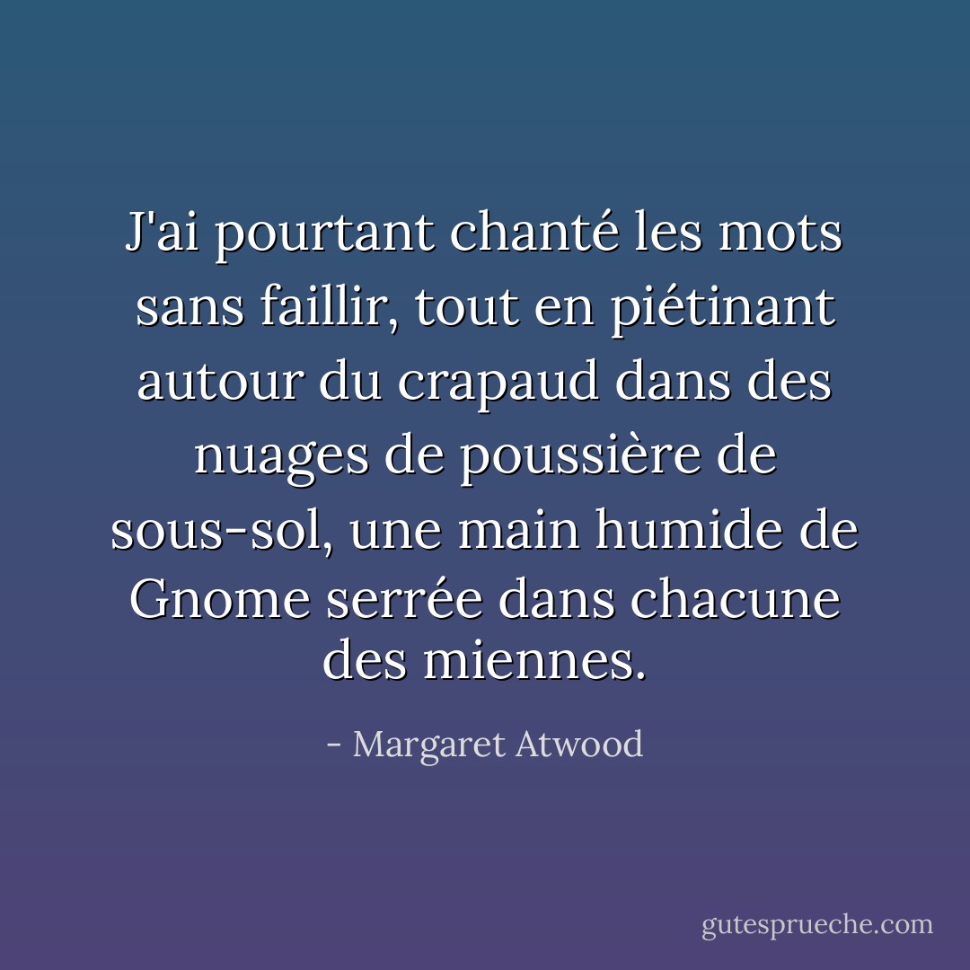 J'ai pourtant chanté les mots sans faillir, tout en piétinant autour du crapaud dans des nuages de poussière de sous-sol, une main humide de Gnome serrée dans chacune des miennes. - Margaret Atwood