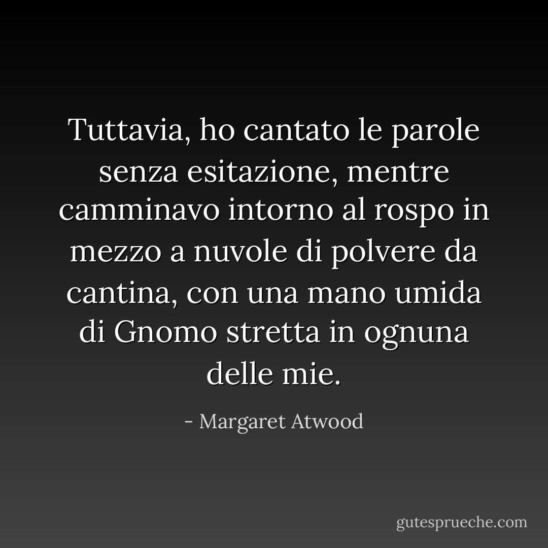 Tuttavia, ho cantato le parole senza esitazione, mentre camminavo intorno al rospo in mezzo a nuvole di polvere da cantina, con una mano umida di Gnomo stretta in ognuna delle mie. - Margaret Atwood