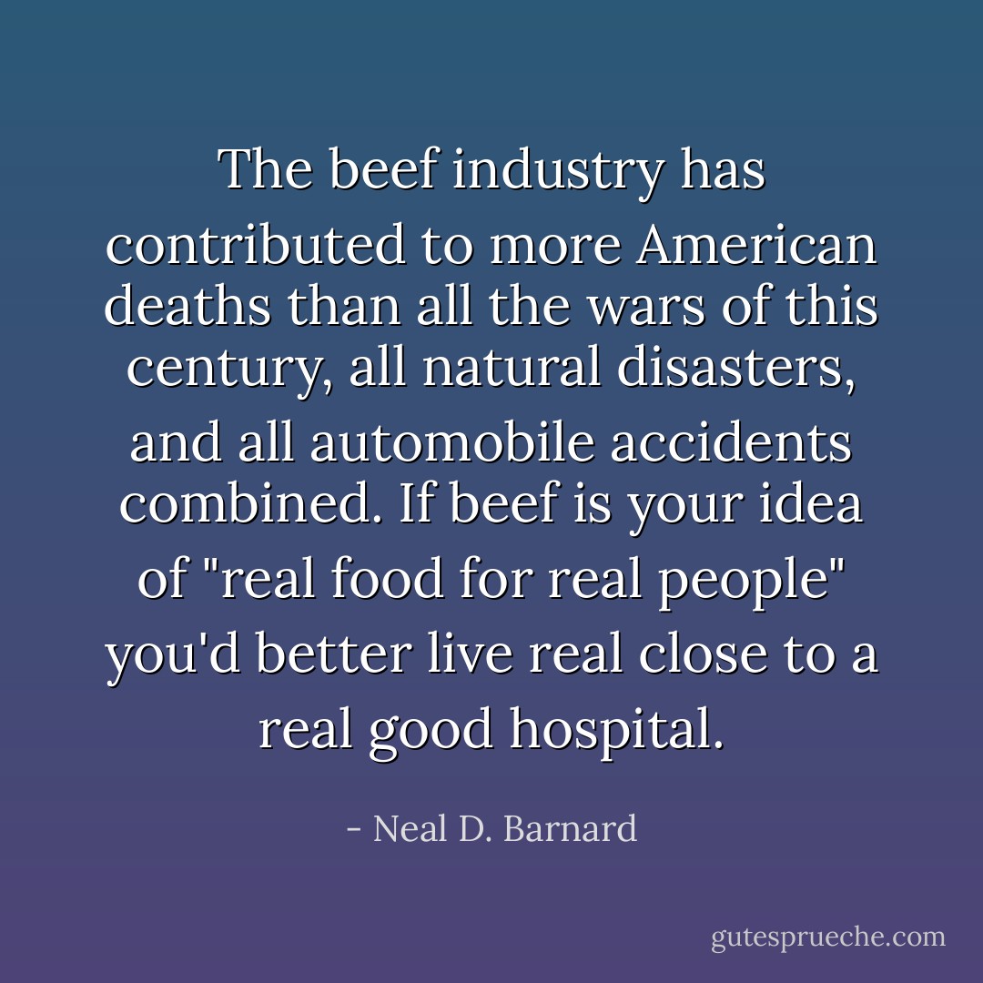 The beef industry has contributed to more American deaths than all the wars of this century, all natural disasters, and all automobile accidents combined. If beef is your idea of "real food for real people" you'd better live real close to a real good hospital. - Neal D. Barnard