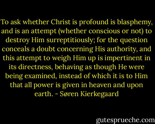 To ask whether Christ is profound is blasphemy, and is an attempt (whether conscious or not) to destroy Him surreptitiously; for the question conceals a doubt concerning His authority, and this attempt to weigh Him up is impertinent in its directness, behaving as though He were being examined, instead of which it is to Him that all power is given in heaven and upon earth. - Søren Kierkegaard