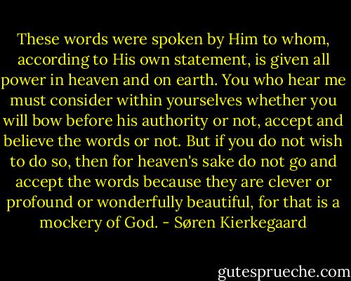 These words were spoken by Him to whom, according to His own statement, is given all power in heaven and on earth. You who hear me must consider within yourselves whether you will bow before his authority or not, accept and believe the words or not. But if you do not wish to do so, then for heaven's sake do not go and accept the words because they are clever or profound or wonderfully beautiful, for that is a mockery of God. - Søren Kierkegaard