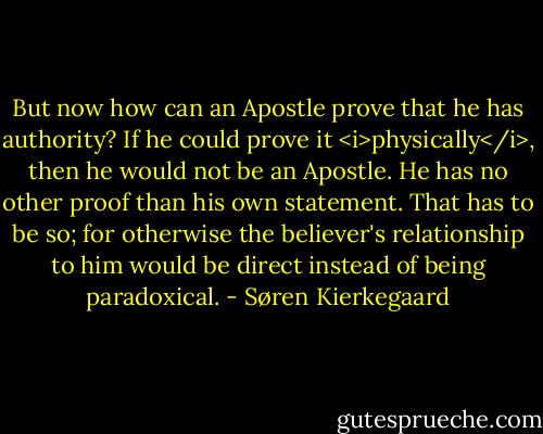 But now how can an Apostle prove that he has authority? If he could prove it <i>physically</i>, then he would not be an Apostle. He has no other proof than his own statement. That has to be so; for otherwise the believer's relationship to him would be direct instead of being paradoxical. - Søren Kierkegaard