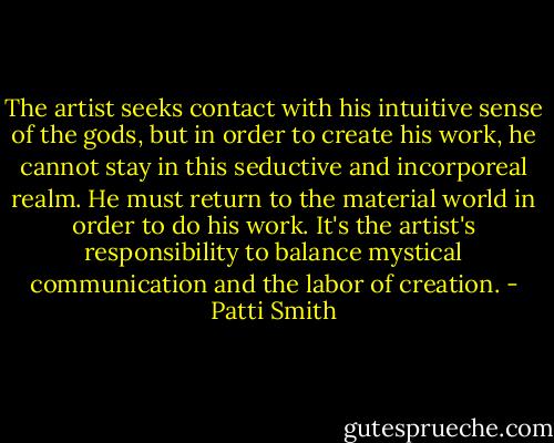 The artist seeks contact with his intuitive sense of the gods, but in order to create his work, he cannot stay in this seductive and incorporeal realm. He must return to the material world in order to do his work. It's the artist's responsibility to balance mystical communication and the labor of creation. - Patti Smith