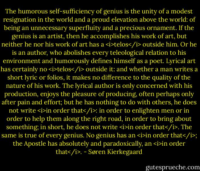 The humorous self-sufficiency of genius is the unity of a modest resignation in the world and a proud elevation above the world: of being an unnecessary superfluity and a precious ornament. If the genius is an artist, then he accomplishes his work of art, but neither he nor his work of art has a <i>telos</i> outside him. Or he is an author, who abolishes every teleological relation to his environment and humorously defines himself as a poet. Lyrical art has certainly no <i>telos</i> outside it: and whether a man writes a short lyric or folios, it makes no difference to the quality of the nature of his work. The lyrical author is only concerned with his production, enjoys the pleasure of producing, often perhaps only after pain and effort; but he has nothing to do with others, he does not write <i>in order that</i>: in order to enlighten men or in order to help them along the right road, in order to bring about something; in short, he does not write <i>in order that</i>. The same is true of every genius. No genius has an <i>in order that</i>; the Apostle has absolutely and paradoxically, an <i>in order that</i>. - Søren Kierkegaard