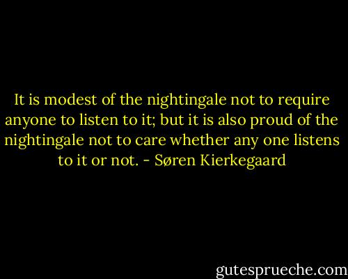 It is modest of the nightingale not to require anyone to listen to it; but it is also proud of the nightingale not to care whether any one listens to it or not. - Søren Kierkegaard