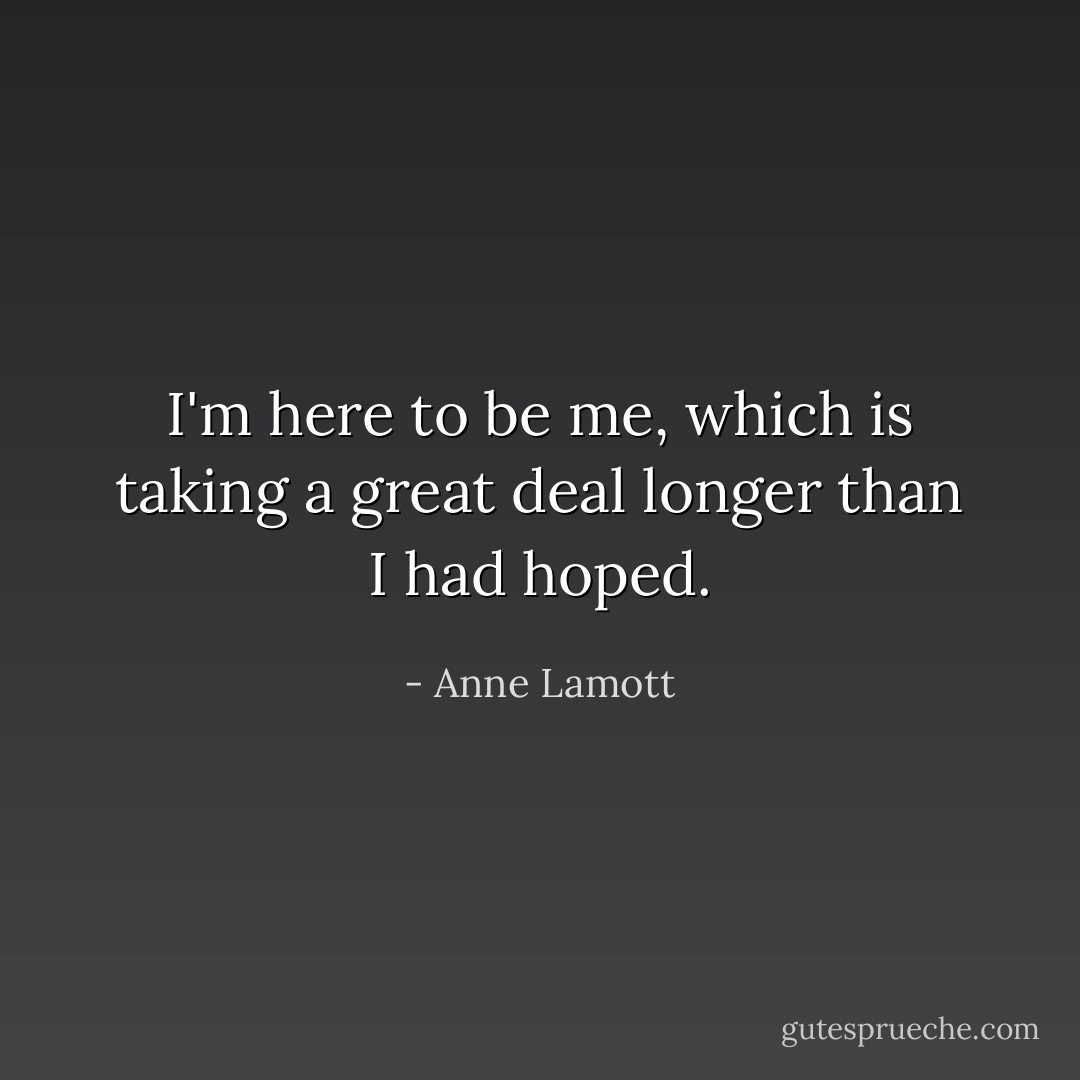 I'm here to be me, which is taking a great deal longer than I had hoped. - Anne Lamott