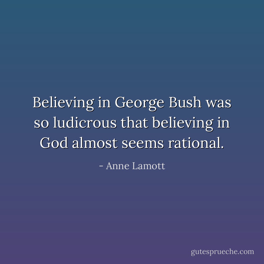 Believing in George Bush was so ludicrous that believing in God almost seems rational. - Anne Lamott