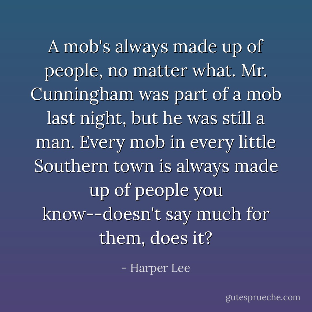 A mob's always made up of people, no matter what. Mr. Cunningham was part of a mob last night, but he was still a man. Every mob in every little Southern town is always made up of people you know--doesn't say much for them, does it? - Harper Lee