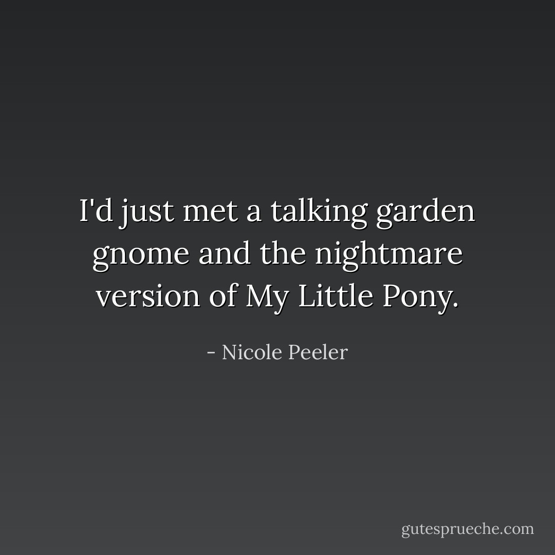 I'd just met a talking garden gnome and the nightmare version of My Little Pony. - Nicole Peeler