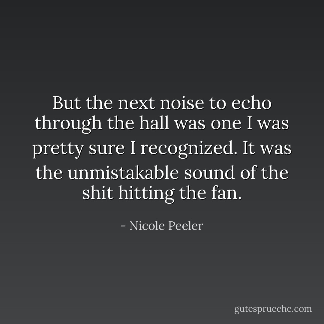 But the next noise to echo through the hall was one I was pretty sure I recognized. It was the unmistakable sound of the shit hitting the fan. - Nicole Peeler