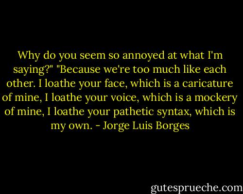 Why do you seem so annoyed at what I'm saying?"<br />"Because we're too much like each other. I loathe your face, which is a caricature of mine, I loathe your voice, which is a mockery of mine, I loathe your pathetic syntax, which is my own. - Jorge Luis Borges