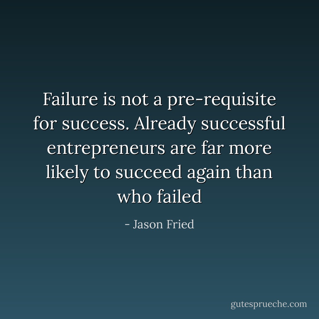 Failure is not a pre-requisite for success. Already successful entrepreneurs are far more likely to succeed again than who failed - Jason Fried